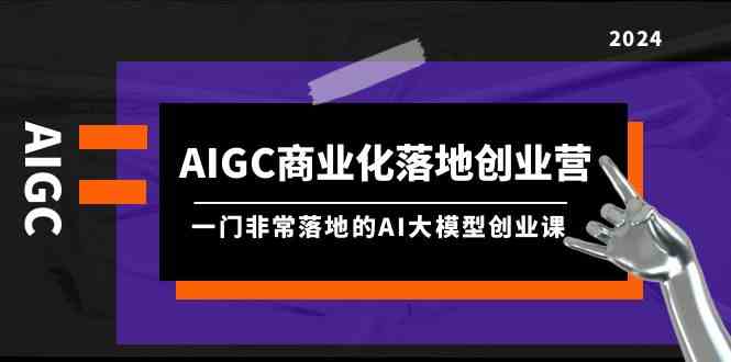 （9759期）AIGC-商业化落地创业营，一门非常落地的AI大模型创业课（8节课+资料）